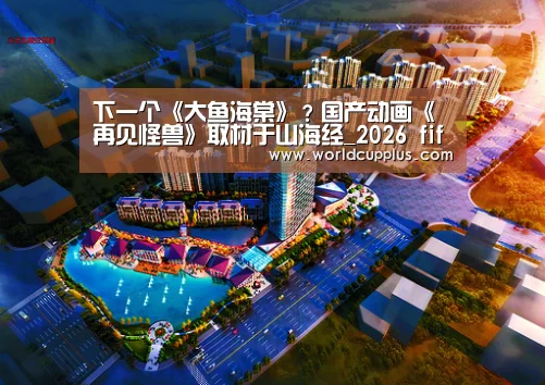 下一个《大鱼海棠》?国产动画《再见怪兽》取材于山海经_2026 fifa world cup(图1) fifa world cup 2026
