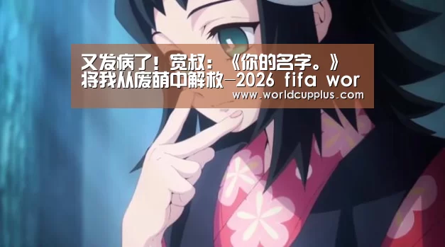 又发病了!宽叔:《你的名字。》将我从废萌中解救-2026 fifa world cup(图2) fifa world cup 2026