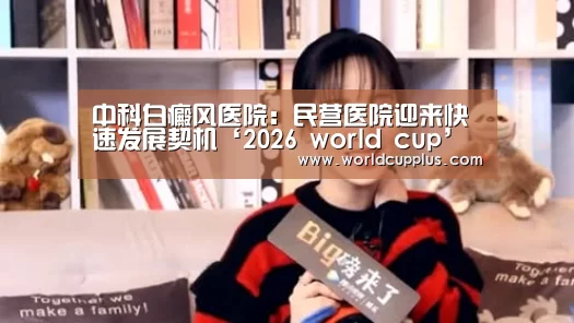 中科白癜风医院:民营医院迎来快速发展契机‘2026 world cup’(图1) fifa world cup