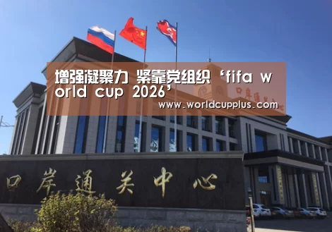 增强凝聚力 紧靠党组织‘fifa world cup 2026’(图1) 2026 fifa world cup
