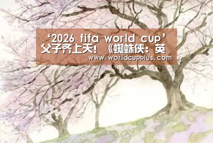 ‘2026 fifa world cup’父子齐上天!《蜘蛛侠:英雄归来 》曝新海报(图1) fifa world cup 2026
